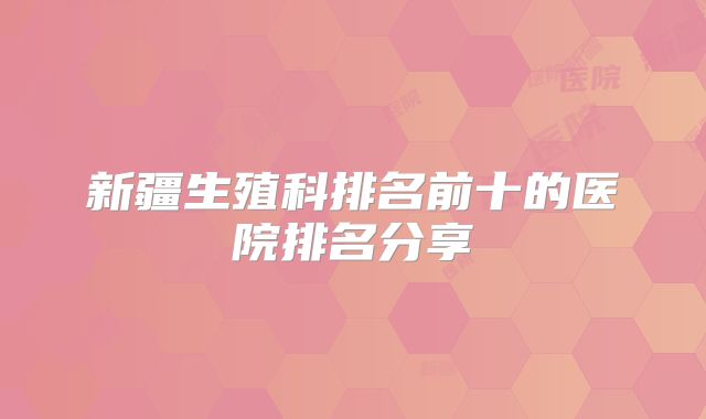 新疆生殖科排名前十的医院排名分享