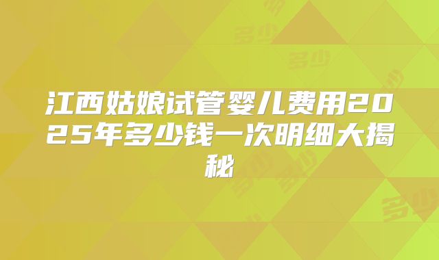 江西姑娘试管婴儿费用2025年多少钱一次明细大揭秘