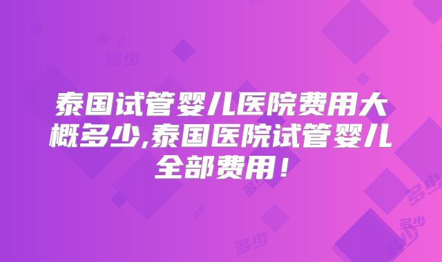 泰国试管婴儿医院费用大概多少,泰国医院试管婴儿全部费用！
