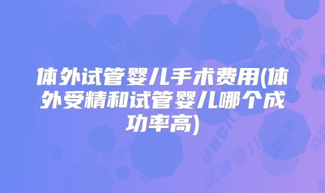 体外试管婴儿手术费用(体外受精和试管婴儿哪个成功率高)