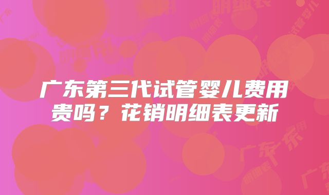 广东第三代试管婴儿费用贵吗？花销明细表更新