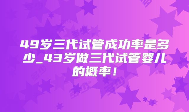 49岁三代试管成功率是多少_43岁做三代试管婴儿的概率！