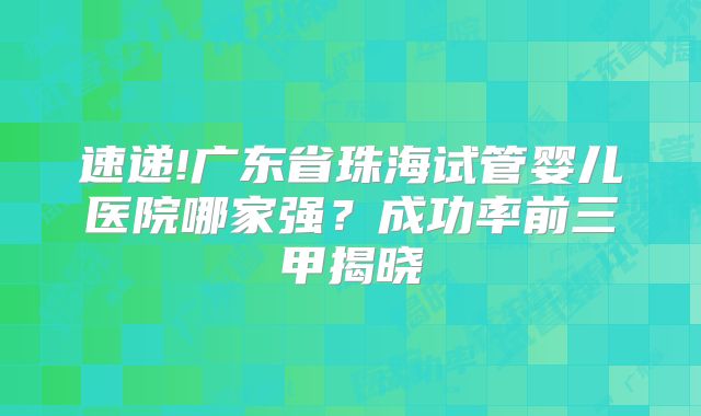 速递!广东省珠海试管婴儿医院哪家强?成功率前三甲揭晓