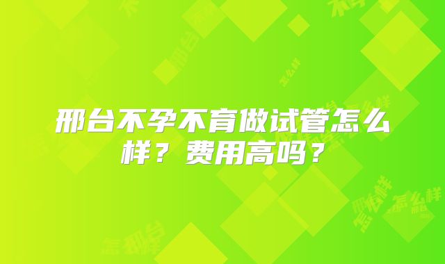邢台不孕不育做试管怎么样?费用高吗?