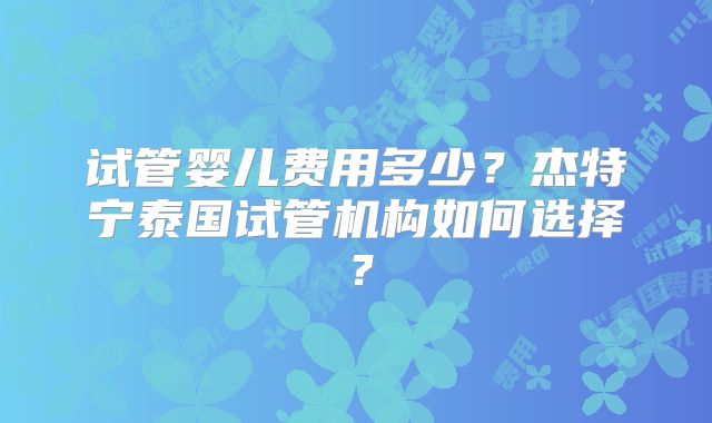 试管婴儿费用多少？杰特宁泰国试管机构如何选择？
