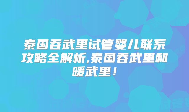 泰国吞武里试管婴儿联系攻略全解析,泰国吞武里和暖武里!