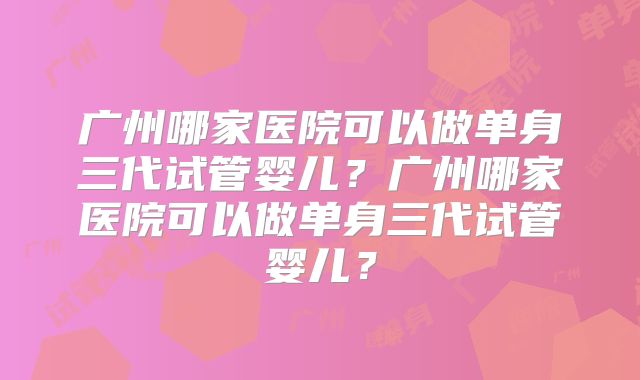 广州哪家医院可以做单身三代试管婴儿？广州哪家医院可以做单身三代试管婴儿？