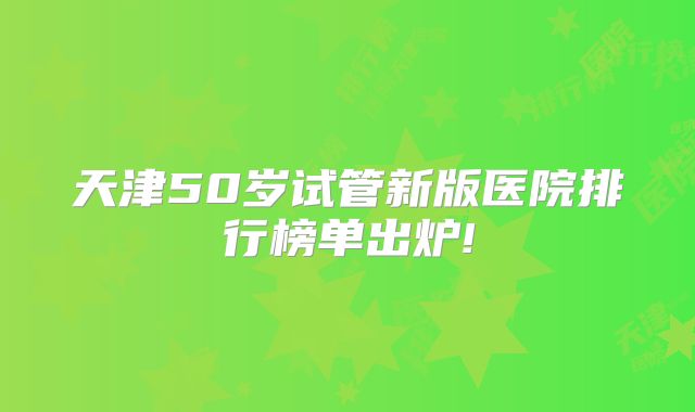 天津50岁试管新版医院排行榜单出炉!