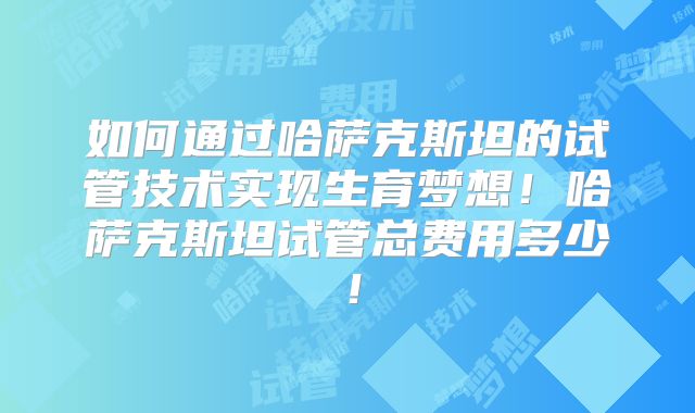 如何通过哈萨克斯坦的试管技术实现生育梦想！哈萨克斯坦试管总费用多少！