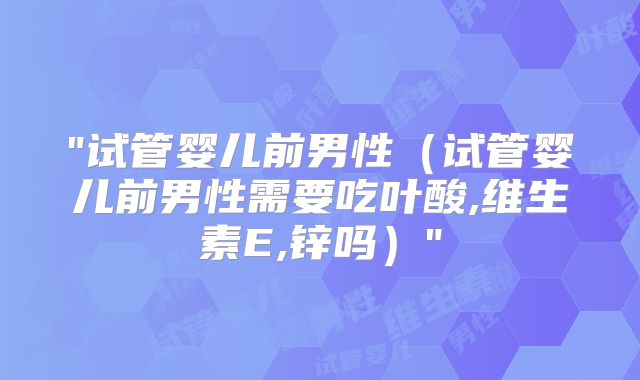 "试管婴儿前男性（试管婴儿前男性需要吃叶酸,维生素E,锌吗）"