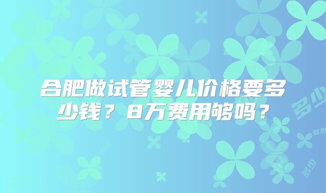 合肥做试管婴儿价格要多少钱？8万费用够吗？