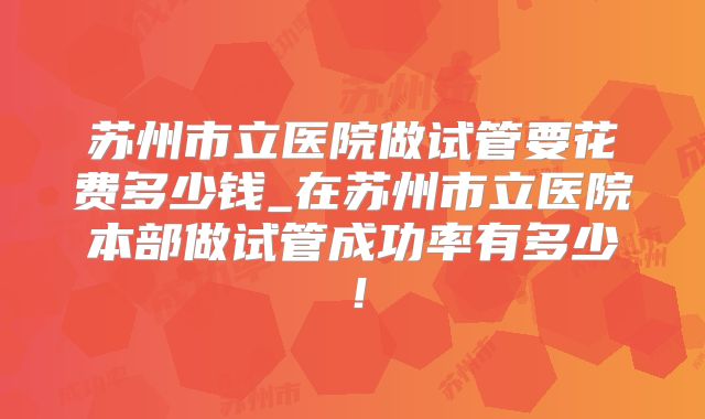 苏州市立医院做试管要花费多少钱_在苏州市立医院本部做试管成功率有多少!