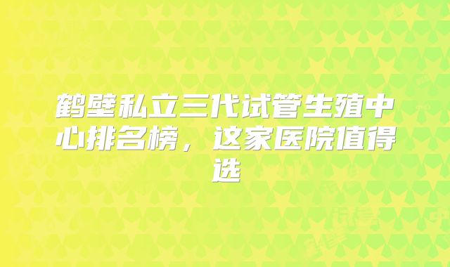 鹤壁私立三代试管生殖中心排名榜，这家医院值得选