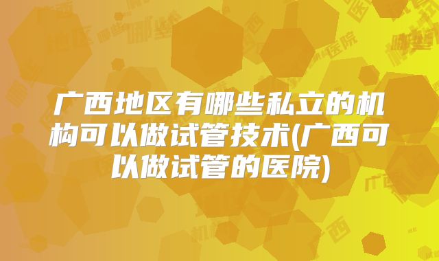 广西地区有哪些私立的机构可以做试管技术(广西可以做试管的医院)