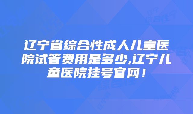 辽宁省综合性成人儿童医院试管费用是多少,辽宁儿童医院挂号官网！