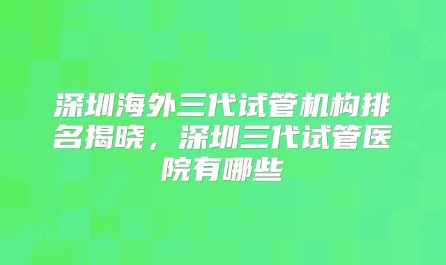 深圳海外三代试管机构排名揭晓，深圳三代试管医院有哪些