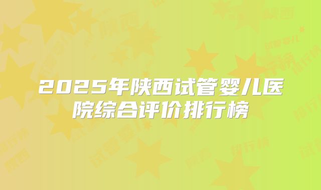 2025年陕西试管婴儿医院综合评价排行榜