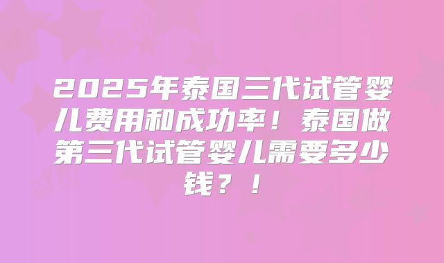 2025年泰国三代试管婴儿费用和成功率！泰国做第三代试管婴儿需要多少钱？！