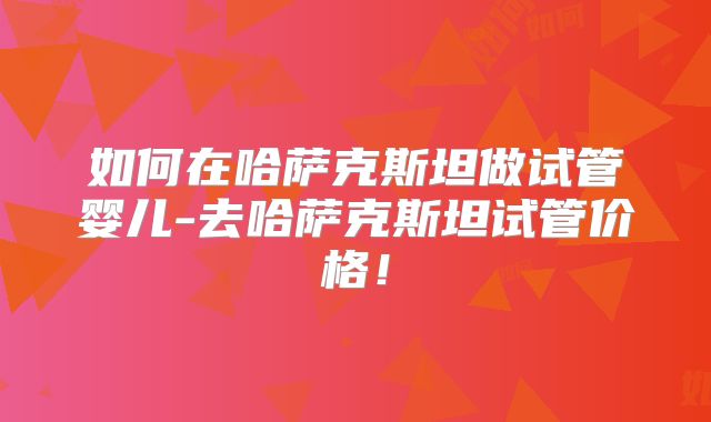 如何在哈萨克斯坦做试管婴儿-去哈萨克斯坦试管价格！