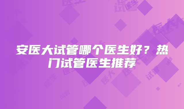 安医大试管哪个医生好?热门试管医生推荐
