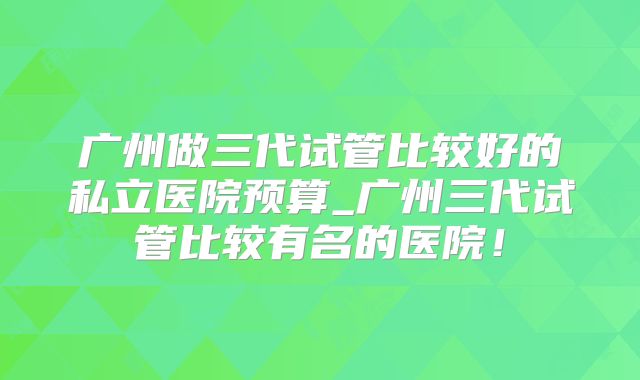 广州做三代试管比较好的私立医院预算_广州三代试管比较有名的医院！