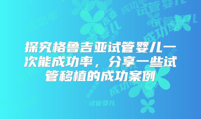 探究格鲁吉亚试管婴儿一次能成功率,分享一些试管移植的成功案例