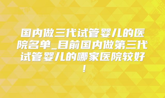 国内做三代试管婴儿的医院名单_目前国内做第三代试管婴儿的哪家医院较好！