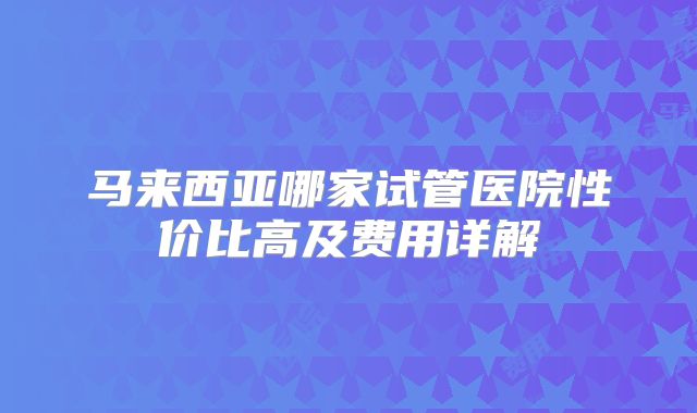 马来西亚哪家试管医院性价比高及费用详解