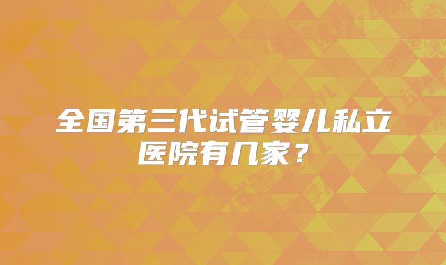 全国第三代试管婴儿私立医院有几家？