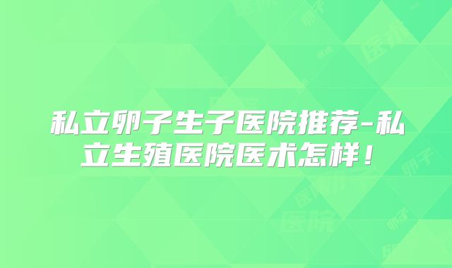 私立卵子生子医院推荐-私立生殖医院医术怎样!