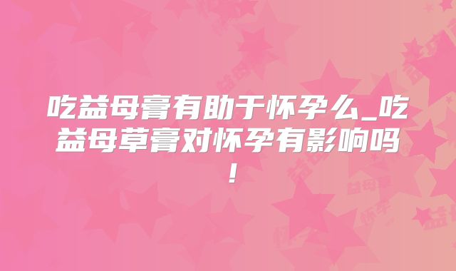 吃益母膏有助于怀孕么_吃益母草膏对怀孕有影响吗！