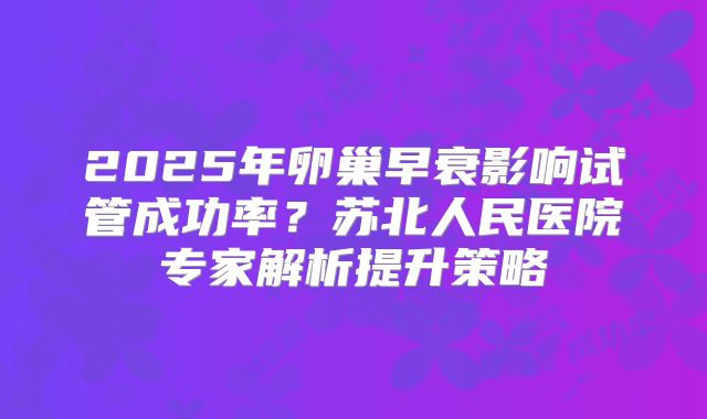 2025年卵巢早衰影响试管成功率？苏北人民医院专家解析提升策略