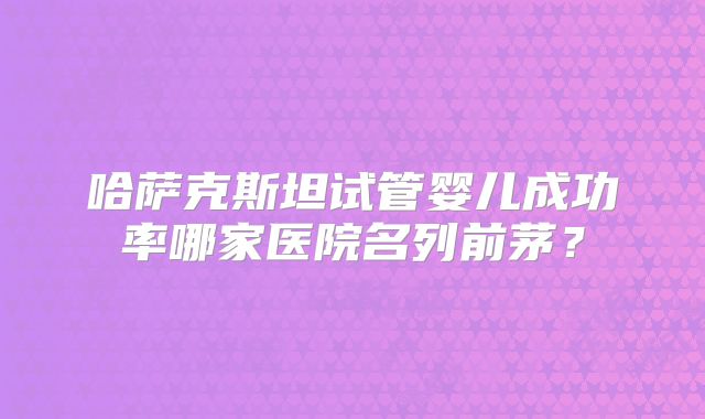哈萨克斯坦试管婴儿成功率哪家医院名列前茅?