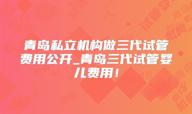 青岛私立机构做三代试管费用公开_青岛三代试管婴儿费用！