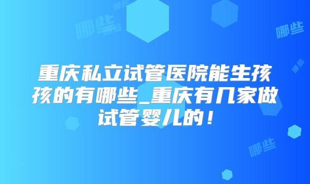 重庆私立试管医院能生孩孩的有哪些_重庆有几家做试管婴儿的！