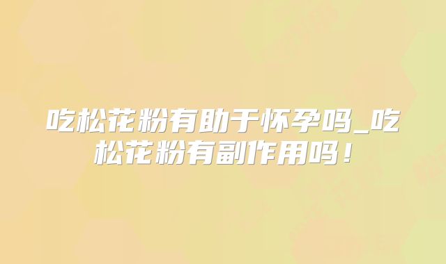 吃松花粉有助于怀孕吗_吃松花粉有副作用吗!