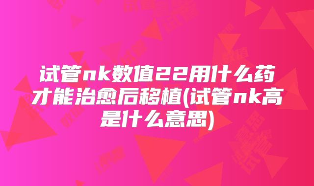 试管nk数值22用什么药才能治愈后移植(试管nk高是什么意思)