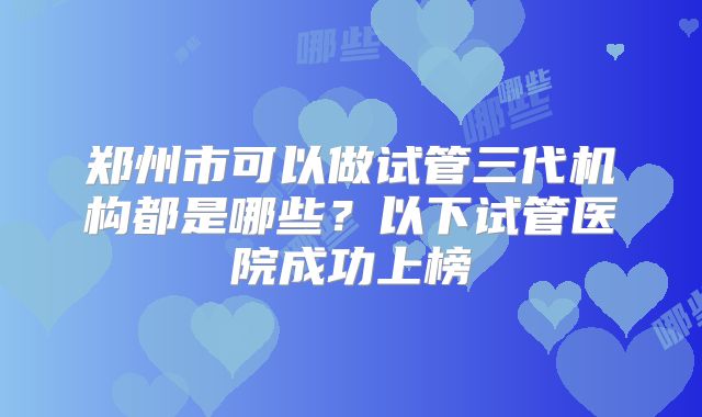 郑州市可以做试管三代机构都是哪些?以下试管医院成功上榜