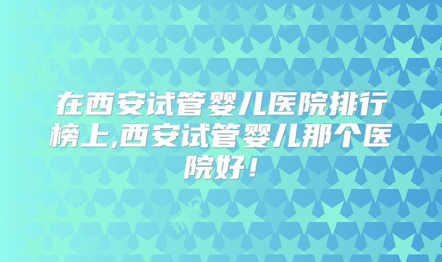 在西安试管婴儿医院排行榜上,西安试管婴儿那个医院好！