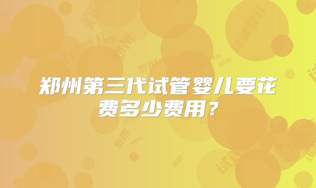郑州第三代试管婴儿要花费多少费用？