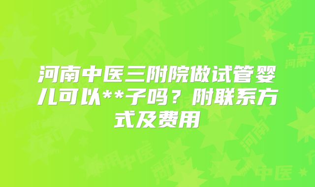 河南中医三附院做试管婴儿可以**子吗?附联系方式及费用