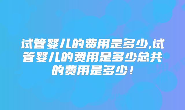 试管婴儿的费用是多少,试管婴儿的费用是多少总共的费用是多少！