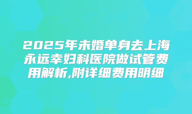 2025年未婚单身去上海永远幸妇科医院做试管费用解析,附详细费用明细