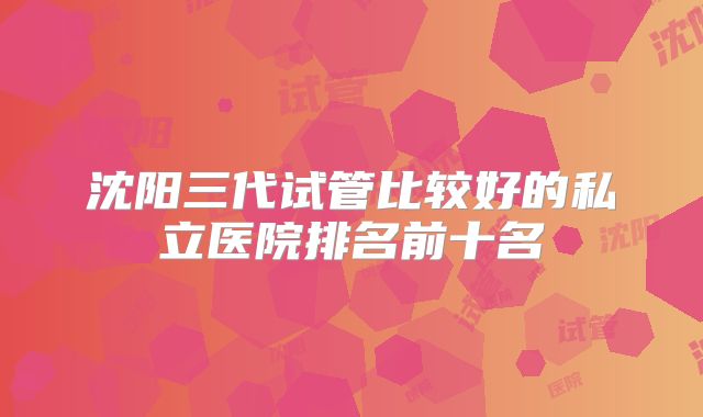 沈阳三代试管比较好的私立医院排名前十名