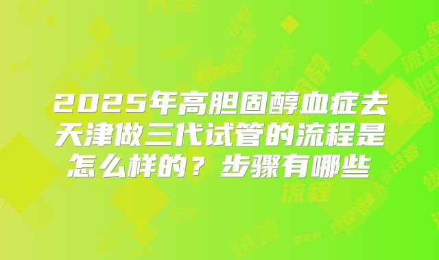 2025年高胆固醇血症去天津做三代试管的流程是怎么样的?步骤有哪些