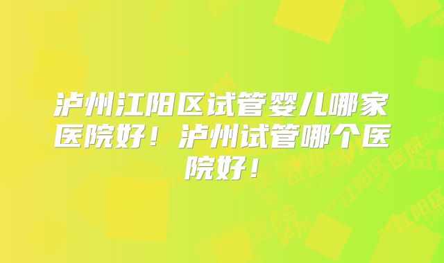 泸州江阳区试管婴儿哪家医院好！泸州试管哪个医院好！