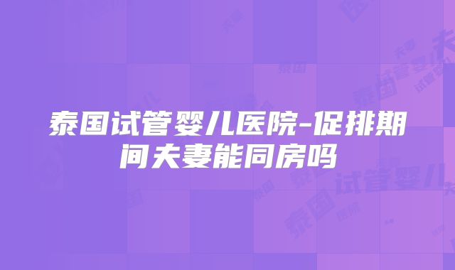 泰国试管婴儿医院-促排期间夫妻能同房吗