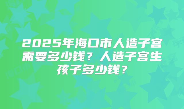 2025年海口市人造子宫需要多少钱?人造子宫生孩子多少钱?