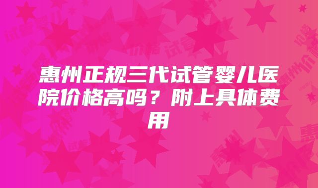 惠州正规三代试管婴儿医院价格高吗？附上具体费用