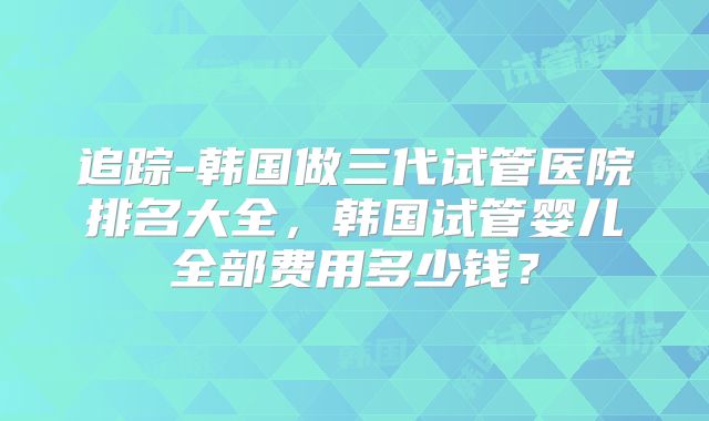 追踪-韩国做三代试管医院排名大全，韩国试管婴儿全部费用多少钱？
